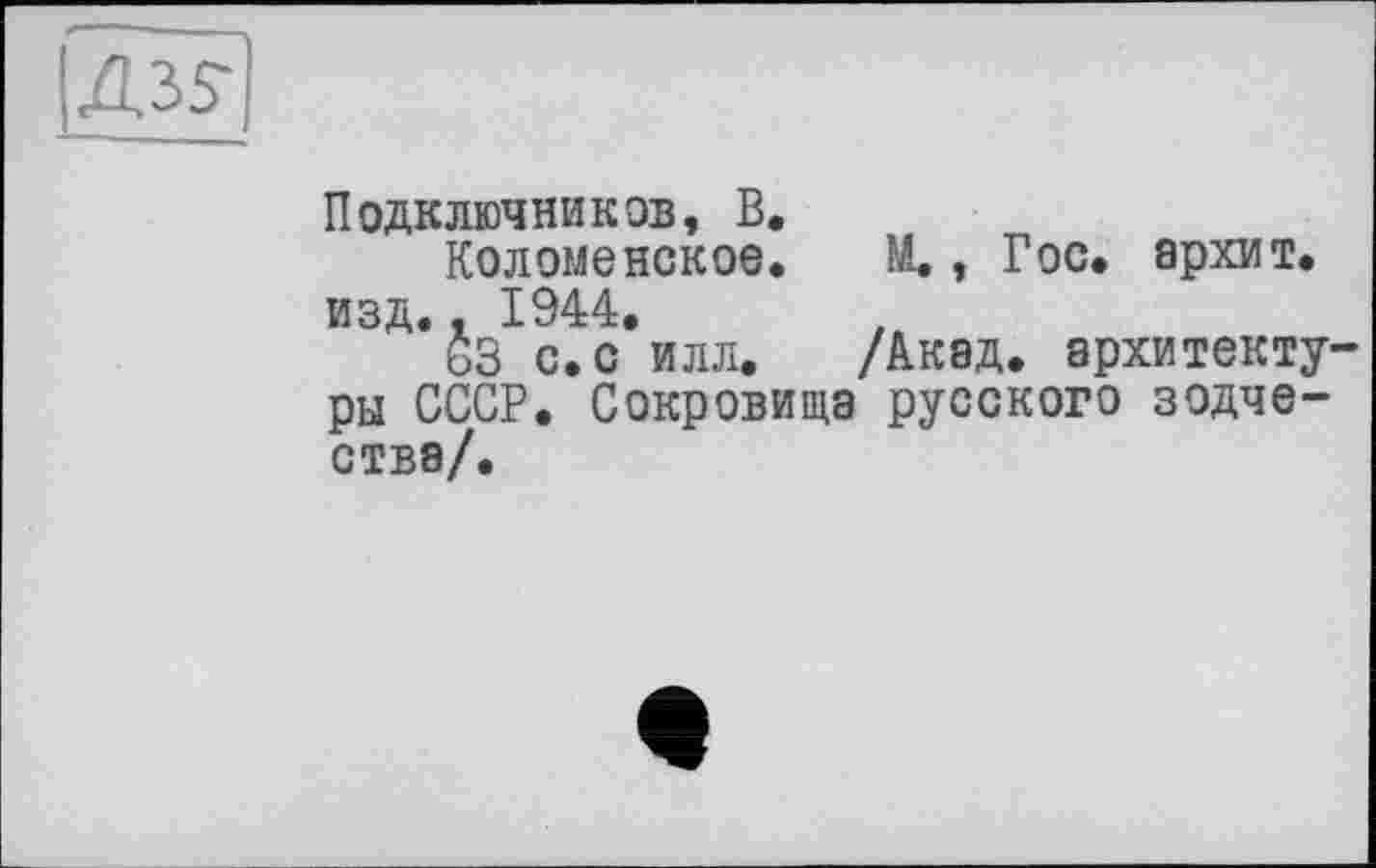 ﻿Подключников, В.
Коломенское. М., Гос. архит. изд., 1944.
63 с. с илл. /Акад, архитектуры СССР. Сокровища русского зодчества/.